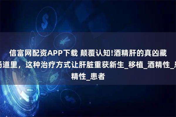 信富网配资APP下载 颠覆认知!酒精肝的真凶藏在肠道里，这种治疗方式让肝脏重获新生_移植_酒精性_患者