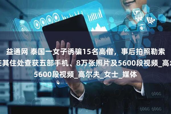 益通网 泰国一女子诱骗15名高僧，事后拍照勒索上百万，警方在其住处查获五部手机、8万张照片及5600段视频_高尔夫_女士_媒体