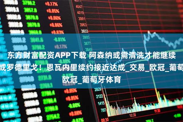 东方财富配资APP下载 阿森纳或需清洗才能继续买埃泽或罗德里戈！恩瓦内里续约接近达成_交易_欧冠_葡萄牙体育