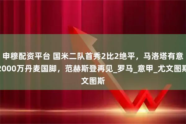 申穆配资平台 国米二队首秀2比2绝平,马洛塔有意2000万丹麦国脚,范赫斯登再见_罗马_意甲_尤文图斯
