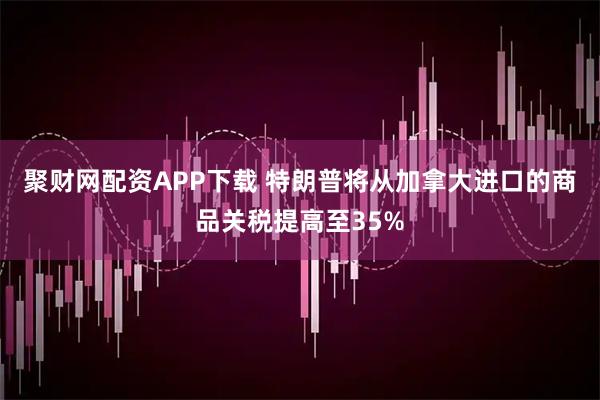 聚财网配资APP下载 特朗普将从加拿大进口的商品关税提高至35%