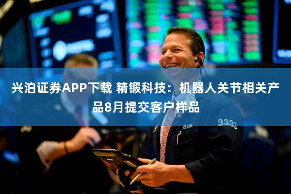 兴泊证券APP下载 精锻科技：机器人关节相关产品8月提交客户样品