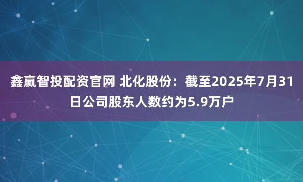 鑫赢智投配资官网 北化股份：截至2025年7月31日公司股东人数约为5.9万户