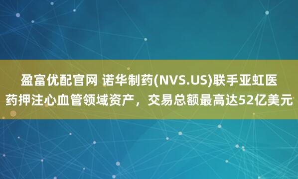盈富优配官网 诺华制药(NVS.US)联手亚虹医药押注心血管领域资产，交易总额最高达52亿美元