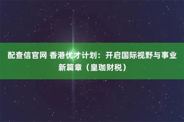 配查信官网 香港优才计划：开启国际视野与事业新篇章（皇珈财税）