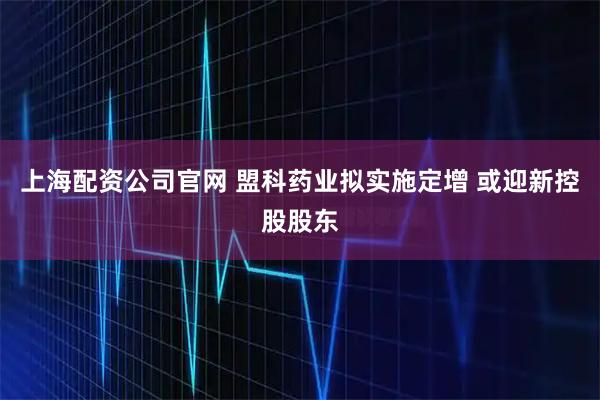上海配资公司官网 盟科药业拟实施定增 或迎新控股股东