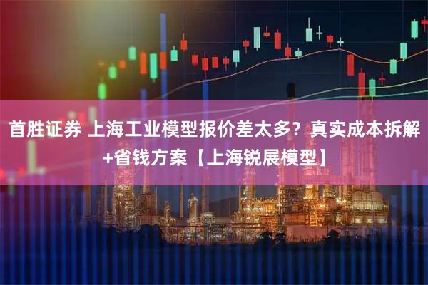 首胜证券 上海工业模型报价差太多？真实成本拆解+省钱方案【上海锐展模型】