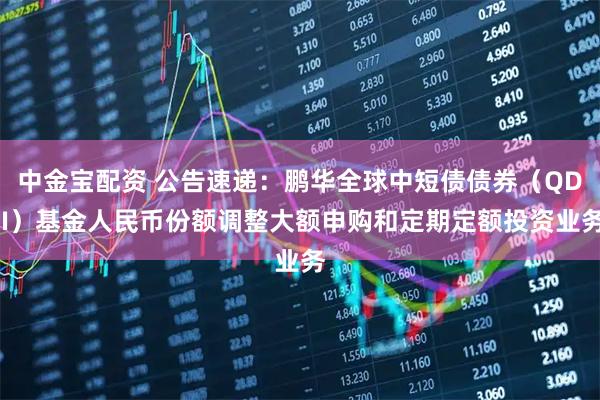 中金宝配资 公告速递：鹏华全球中短债债券（QDII）基金人民币份额调整大额申购和定期定额投资业务