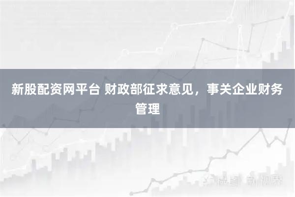 新股配资网平台 财政部征求意见，事关企业财务管理