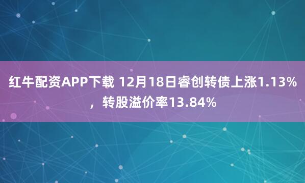 红牛配资APP下载 12月18日睿创转债上涨1.13%，转股溢价率13.84%