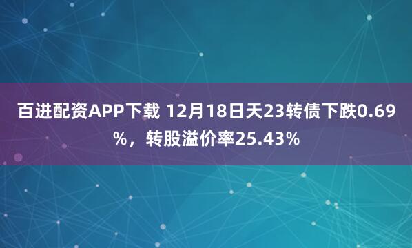 百进配资APP下载 12月18日天23转债下跌0.69%，转股溢价率25.43%