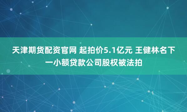 天津期货配资官网 起拍价5.1亿元 王健林名下一小额贷款公司股权被法拍