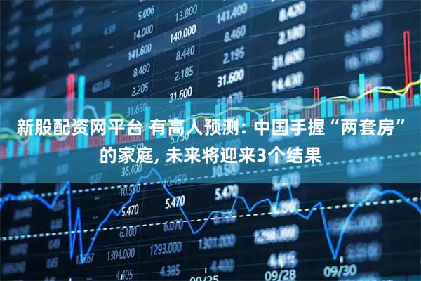 新股配资网平台 有高人预测: 中国手握“两套房”的家庭, 未来将迎来3个结果