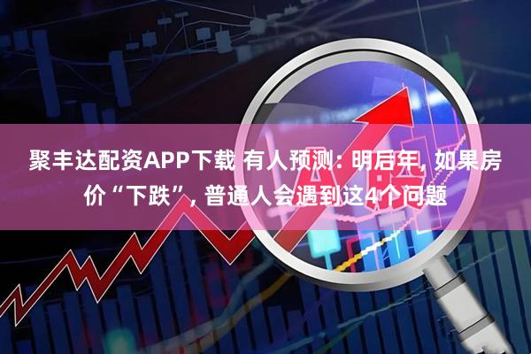 聚丰达配资APP下载 有人预测: 明后年, 如果房价“下跌”, 普通人会遇到这4个问题