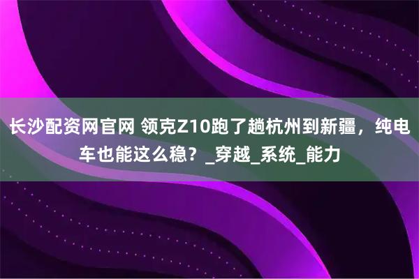 长沙配资网官网 领克Z10跑了趟杭州到新疆，纯电车也能这么稳？_穿越_系统_能力