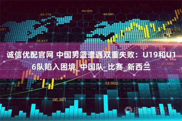 诚信优配官网 中国男篮遭遇双重失败：U19和U16队陷入困境_中国队_比赛_新西兰