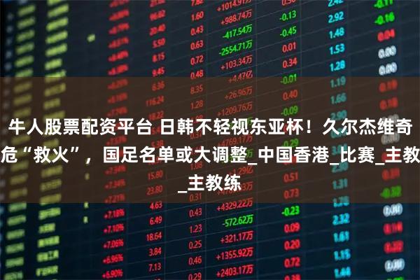 牛人股票配资平台 日韩不轻视东亚杯！久尔杰维奇临危“救火”，国足名单或大调整_中国香港_比赛_主教练