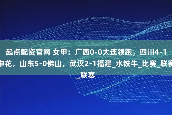 起点配资官网 女甲：广西0-0大连领跑，四川4-1申花，山东5-0佛山，武汉2-1福建_水铁牛_比赛_联赛