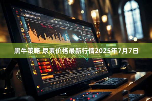 黑牛策略 尿素价格最新行情2025年7月7日