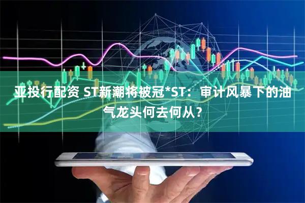 亚投行配资 ST新潮将被冠*ST：审计风暴下的油气龙头何去何从？