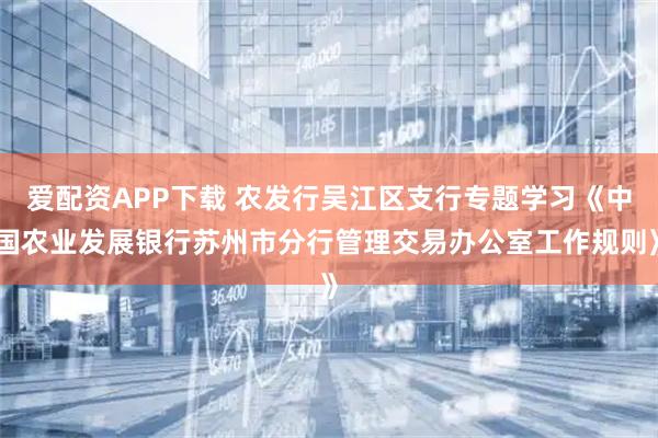 爱配资APP下载 农发行吴江区支行专题学习《中国农业发展银行苏州市分行管理交易办公室工作规则》