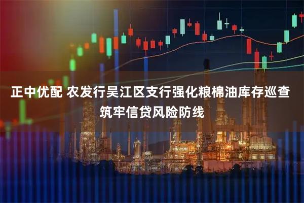 正中优配 农发行吴江区支行强化粮棉油库存巡查 筑牢信贷风险防线
