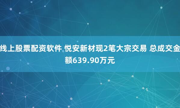 线上股票配资软件 悦安新材现2笔大宗交易 总成交金额639.90万元