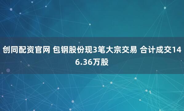 创同配资官网 包钢股份现3笔大宗交易 合计成交146.36万股
