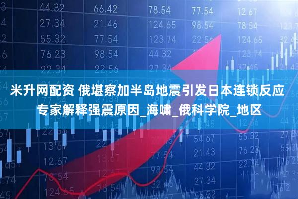 米升网配资 俄堪察加半岛地震引发日本连锁反应 专家解释强震原因_海啸_俄科学院_地区