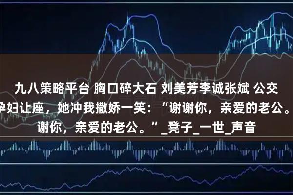 九八策略平台 胸口碎大石 刘美芳李诚张斌 公交车上，我给五十岁孕妇让座，她冲我撒娇一笑：“谢谢你，亲爱的老公。”_凳子_一世_声音