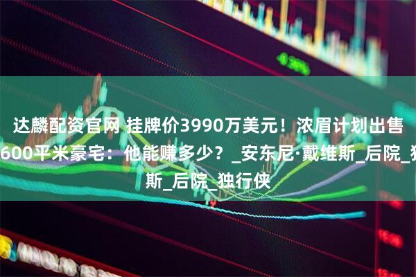 达麟配资官网 挂牌价3990万美元!浓眉计划出售洛城1600平米豪宅:他能赚多少?_安东尼·戴维斯_后院_独行侠