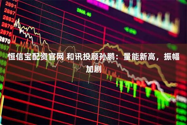 恒信宝配资官网 和讯投顾孙鹏：量能新高，振幅加剧
