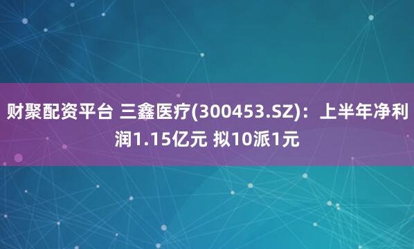 财聚配资平台 三鑫医疗(300453.SZ)：上半年净利润1.15亿元 拟10派1元