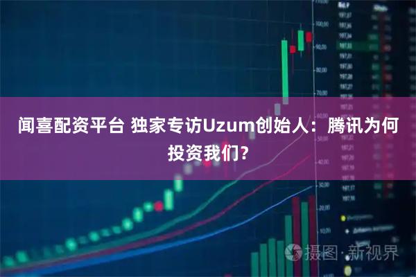 闻喜配资平台 独家专访Uzum创始人：腾讯为何投资我们？