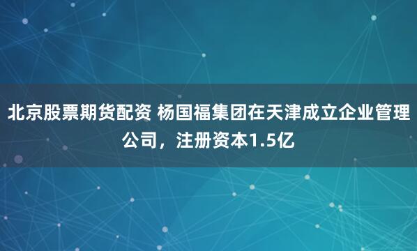 北京股票期货配资 杨国福集团在天津成立企业管理公司，注册资本1.5亿