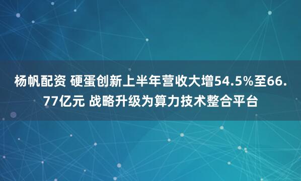 杨帆配资 硬蛋创新上半年营收大增54.5%至66.77亿元 战略升级为算力技术整合平台