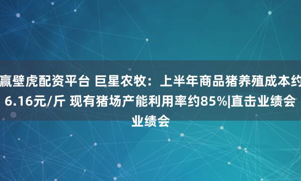 赢壁虎配资平台 巨星农牧：上半年商品猪养殖成本约6.16元/斤 现有猪场产能利用率约85%|直击业绩会