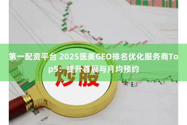 第一配资平台 2025医美GEO排名优化服务商Top5：提升首展与月均预约
